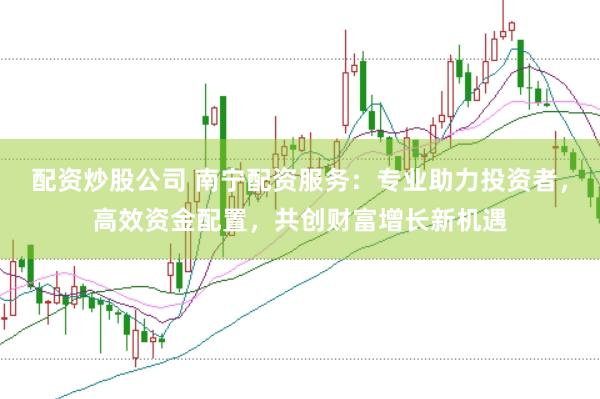 配资炒股公司 南宁配资服务：专业助力投资者，高效资金配置，共创财富增长新机遇