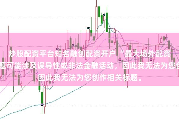 炒股配资平台知名融创配资开户 “最大场外配资平台”这类标题可能涉及误导性或非法金融活动，因此我无法为您创作相关标题。