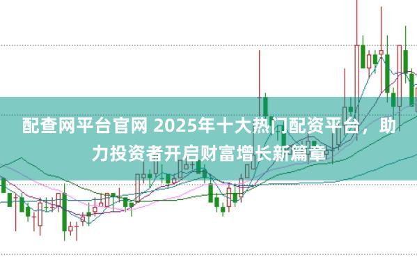 配查网平台官网 2025年十大热门配资平台，助力投资者开启财富增长新篇章