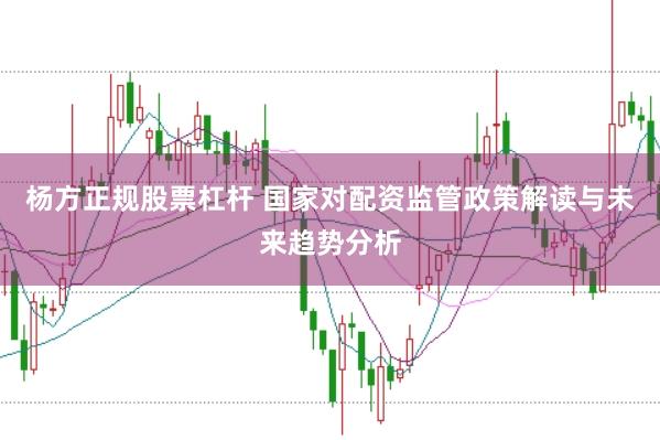 杨方正规股票杠杆 国家对配资监管政策解读与未来趋势分析