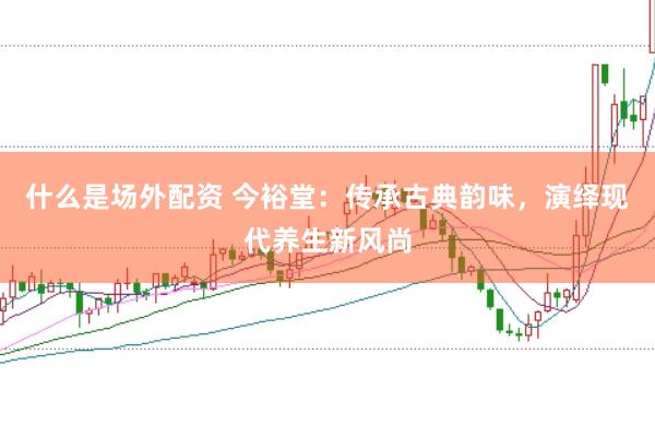 什么是场外配资 今裕堂：传承古典韵味，演绎现代养生新风尚