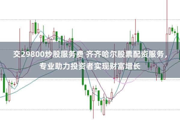 交29800炒股服务费 齐齐哈尔股票配资服务，专业助力投资者实现财富增长