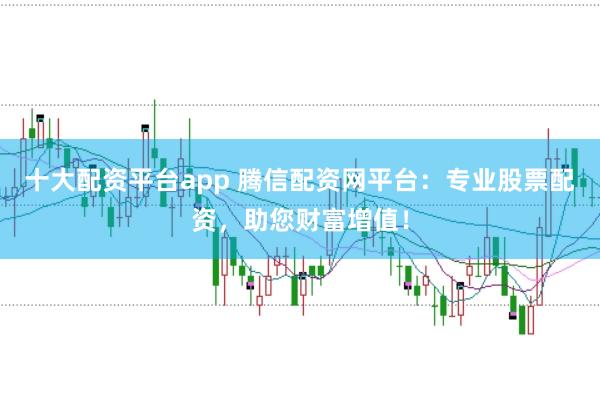 十大配资平台app 腾信配资网平台：专业股票配资，助您财富增值！