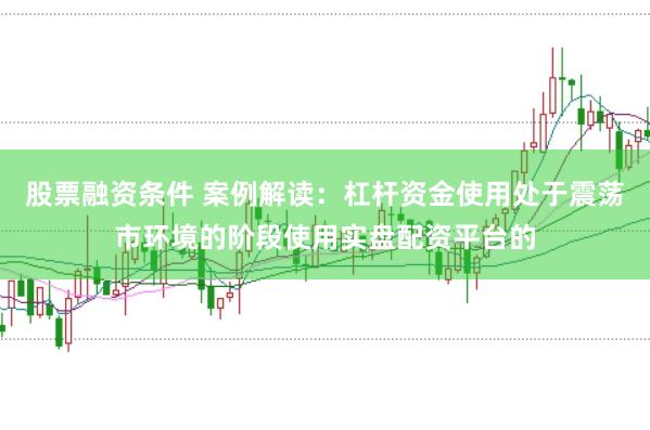 股票融资条件 案例解读：杠杆资金使用处于震荡市环境的阶段使用实盘配资平台的