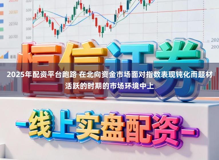 2025年配资平台跑路 在北向资金市场面对指数表现钝化而题材活跃的时期的市场环境中上