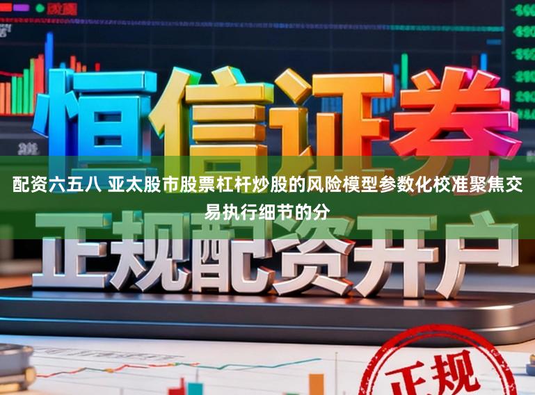 配资六五八 亚太股市股票杠杆炒股的风险模型参数化校准聚焦交易执行细节的分