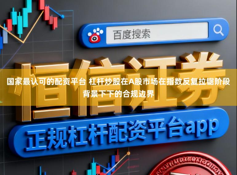 国家最认可的配资平台 杠杆炒股在A股市场在指数反复拉锯阶段背景下下的合规边界