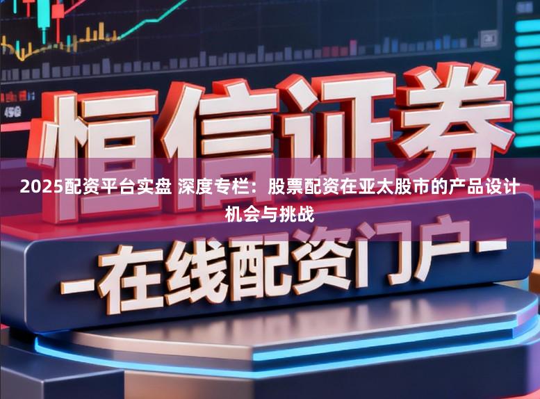2025配资平台实盘 深度专栏：股票配资在亚太股市的产品设计机会与挑战