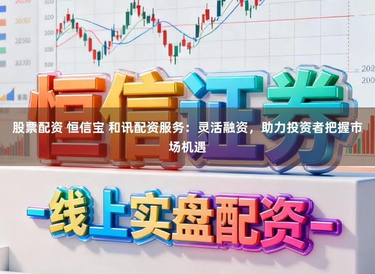 股票配资 恒信宝 和讯配资服务：灵活融资，助力投资者把握市场机遇