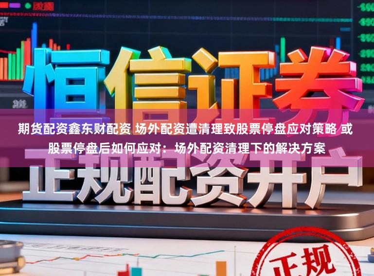 期货配资鑫东财配资 场外配资遭清理致股票停盘应对策略 或 股票停盘后如何应对：场外配资清理下的解决方案
