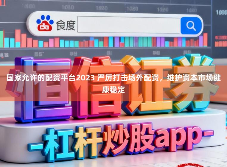 国家允许的配资平台2023 严厉打击场外配资，维护资本市场健康稳定